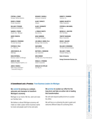 BUSINESSLEADERSFORMICHIGAN2012BOARDOFDIRECTORS
CYNTHIA J. PASKY
Strategic Staffing Solutions
ROGER S. PENSKE
Penske Corporation
WILLIAM F. PICKARD
GlobalAutomotiveAlliance
SANDRA E. PIERCE
Charter One - Michigan
GERRY PODESTA
BASF
CHARLES H. PODOWSKI
The Auto Club Group
STEPHEN R. POLK
R. L. Polk & Co.
JOHN RAKOLTA, JR.
Walbridge
DOUG ROTHWELL
Business Leaders for Michigan
ANDRA M. RUSH
Dakkota Integrated Systems, LLC
JOHN G. RUSSELL
CMS Energy Corporation/
Consumers Energy Co.
RICHARD F. RUSSELL
Amerisure Companies
ALAN F. SCHULTZ
Valassis
ALAN E. SCHWARTZ
HONIGMAN
J. DONALD SHEETS
Dow Corning
BRAD SIMMONS
Ford Motor Company
LOU ANNA K. SIMON, Ph.D.
Michigan State University
SAM SIMON
Atlas Oil Company
MATTHEW J. SIMONCINI
Lear Corporation
BRIG SORBER
Two Men and a Truck International
DONALD J. STEBBINS
Visteon Corporation
DOUGLAS W. STOTLAR
Con-Way Inc.
ROBERT S. TAUBMAN
Taubman, Inc.
SAMUEL VALENTI III
TriMas Corporation
STEPHEN A. VAN ANDEL
Amway
MICHELLE L. VAN DYKE
Fifth Third Bank
TIMOTHY WADHAMS
Masco Corporation
BRIAN C. WALKER
Herman Miller, Inc.
WILLIAM H. WEIDEMAN
The Dow Chemical Company
WILLIAM C. YOUNG
Plastipak Holdings, Inc.
Bank of America
Energy Conversion Devices, Inc.
We commit to serving as a catalyst,
advocate and champion to transform
Michigan’s economy.
Michigan is our home: We live, work and raise
our families here.
We believe a vibrant Michigan economy will
make our state a place where business wants
to invest and people want to live and work.
A Commitment and a Promise: From Business Leaders for Michigan
We promise to sustain our effort for the
long-term and take an active role in leading
this transformation.
We will work beyond political terms to sustain
the effort.
We will focus on achieving the plan’s goals and
welcome different ideas for achieving them.
 