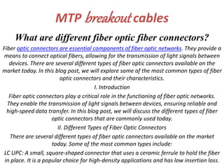 MTP breakout cables
What are different fiber optic fiber connectors?
Fiber optic connectors are essential components of fiber optic networks. They provide a
means to connect optical fibers, allowing for the transmission of light signals between
devices. There are several different types of fiber optic connectors available on the
market today. In this blog post, we will explore some of the most common types of fiber
optic connectors and their characteristics.
I. Introduction
Fiber optic connectors play a critical role in the functioning of fiber optic networks.
They enable the transmission of light signals between devices, ensuring reliable and
high-speed data transfer. In this blog post, we will discuss the different types of fiber
optic connectors that are commonly used today.
II. Different Types of Fiber Optic Connectors
There are several different types of fiber optic connectors available on the market
today. Some of the most common types include:
LC UPC: A small, square-shaped connector that uses a ceramic ferrule to hold the fiber
in place. It is a popular choice for high-density applications and has low insertion loss.
 