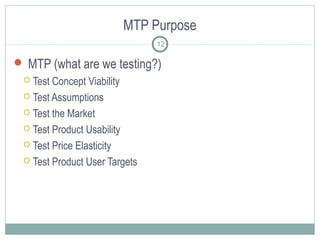 MTP Purpose
 MTP (what are we testing?)
 Test Concept Viability
 Test Assumptions
 Test the Market
 Test Product Usability
 Test Price Elasticity
 Test Product User Targets
12
 