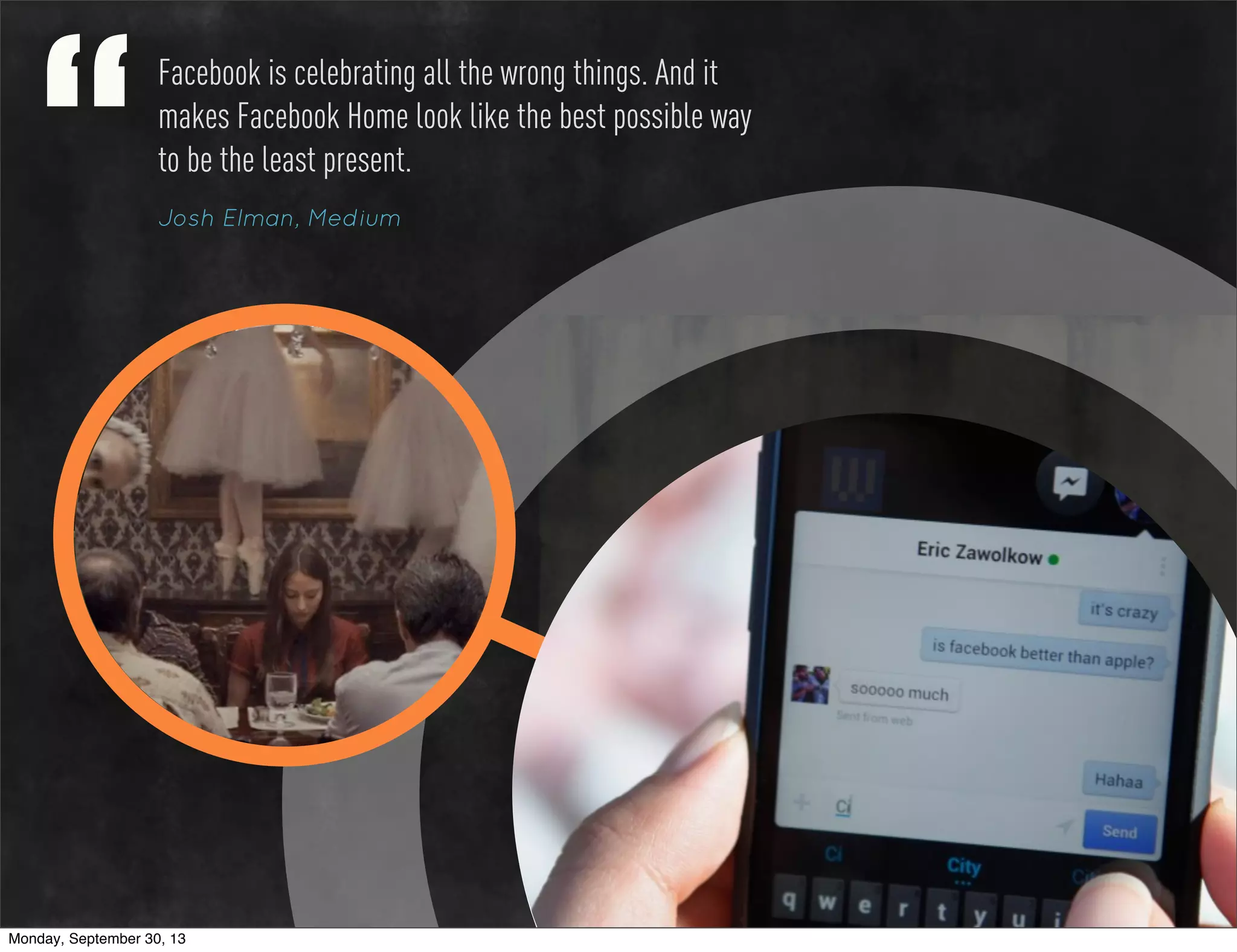 Facebook is celebrating all the wrong things. And it
makes Facebook Home look like the best possible way
to be the least present.
Josh Elman, Medium
Monday, September 30, 13
 