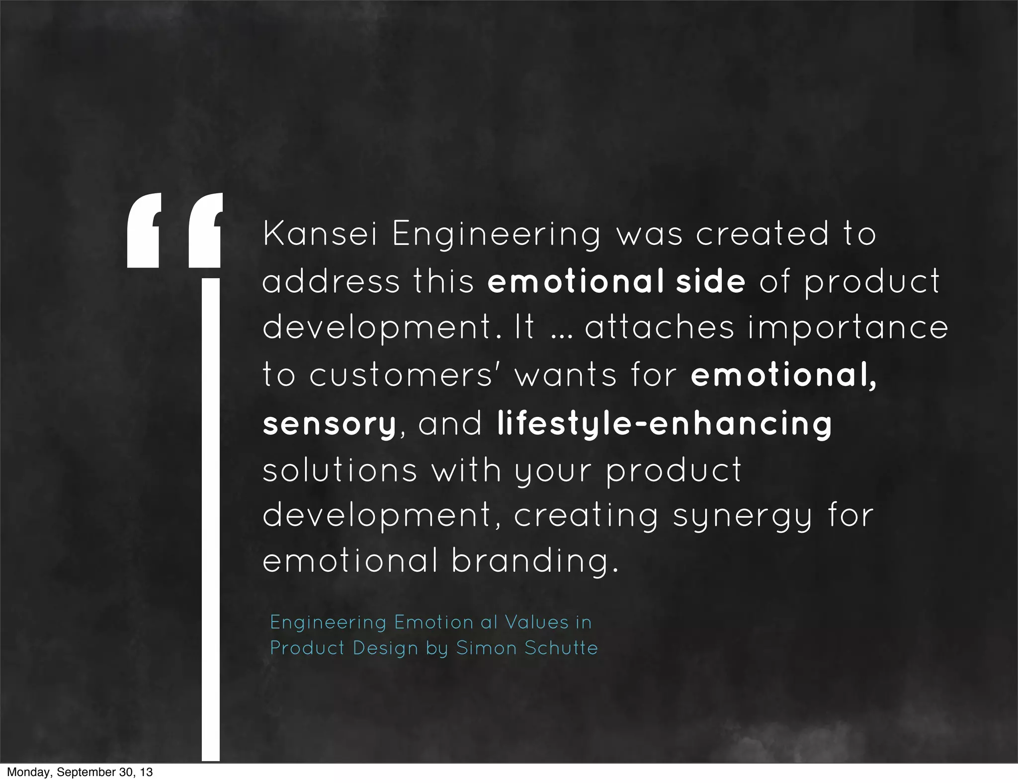 Kansei Engineering was created to
address this emotional side of product
development. It ... attaches importance
to customers' wants for emotional,
sensory, and lifestyle-enhancing
solutions with your product
development, creating synergy for
emotional branding.
Engineering Emotion al Values in
Product Design by Simon Schutte
Monday, September 30, 13
 