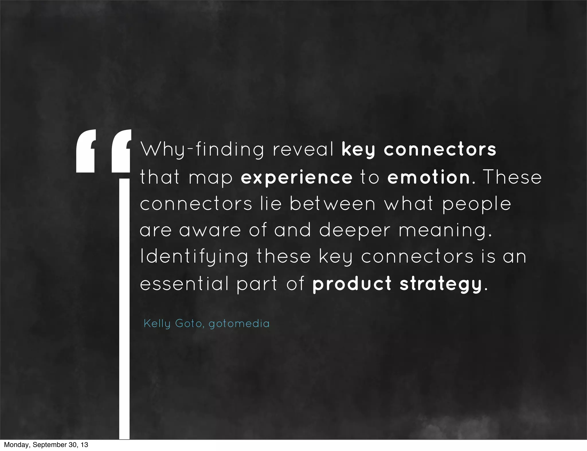 Why-finding reveal key connectors
that map experience to emotion. These
connectors lie between what people
are aware of and deeper meaning.
Identifying these key connectors is an
essential part of product strategy.
Kelly Goto, gotomedia
Monday, September 30, 13
 