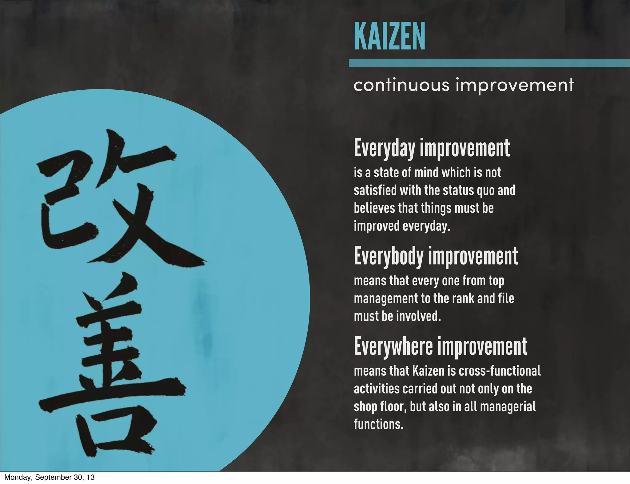 Everyday improvement
is a state of mind which is not
satisfied with the status quo and
believes that things must be
improved everyday.
Everybody improvement
means that every one from top
management to the rank and file
must be involved.
Everywhere improvement
means that Kaizen is cross-functional
activities carried out not only on the
shop floor, but also in all managerial
functions.
KAIZEN
continuous improvement
Monday, September 30, 13
 