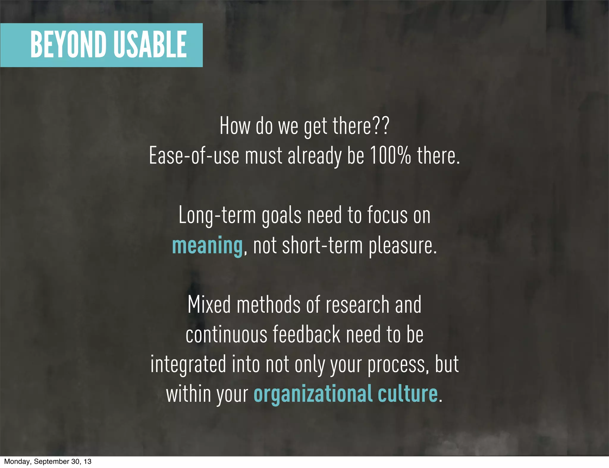 How do we get there??
Ease-of-use must already be 100% there.
Long-term goals need to focus on
meaning, not short-term pleasure.
Mixed methods of research and
continuous feedback need to be
integrated into not only your process, but
within your organizational culture.
BEYOND USABLE
Monday, September 30, 13
 