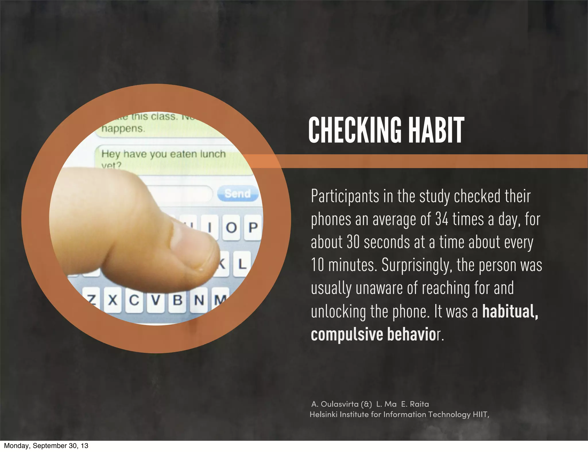 CHECKING HABIT
Participants in the study checked their
phones an average of 34 times a day, for
about 30 seconds at a time about every
10 minutes. Surprisingly, the person was
usually unaware of reaching for and
unlocking the phone. It was a habitual,
compulsive behavior.
A. Oulasvirta (&) L. Ma E. Raita
Helsinki Institute for Information Technology HIIT,
Monday, September 30, 13
 
