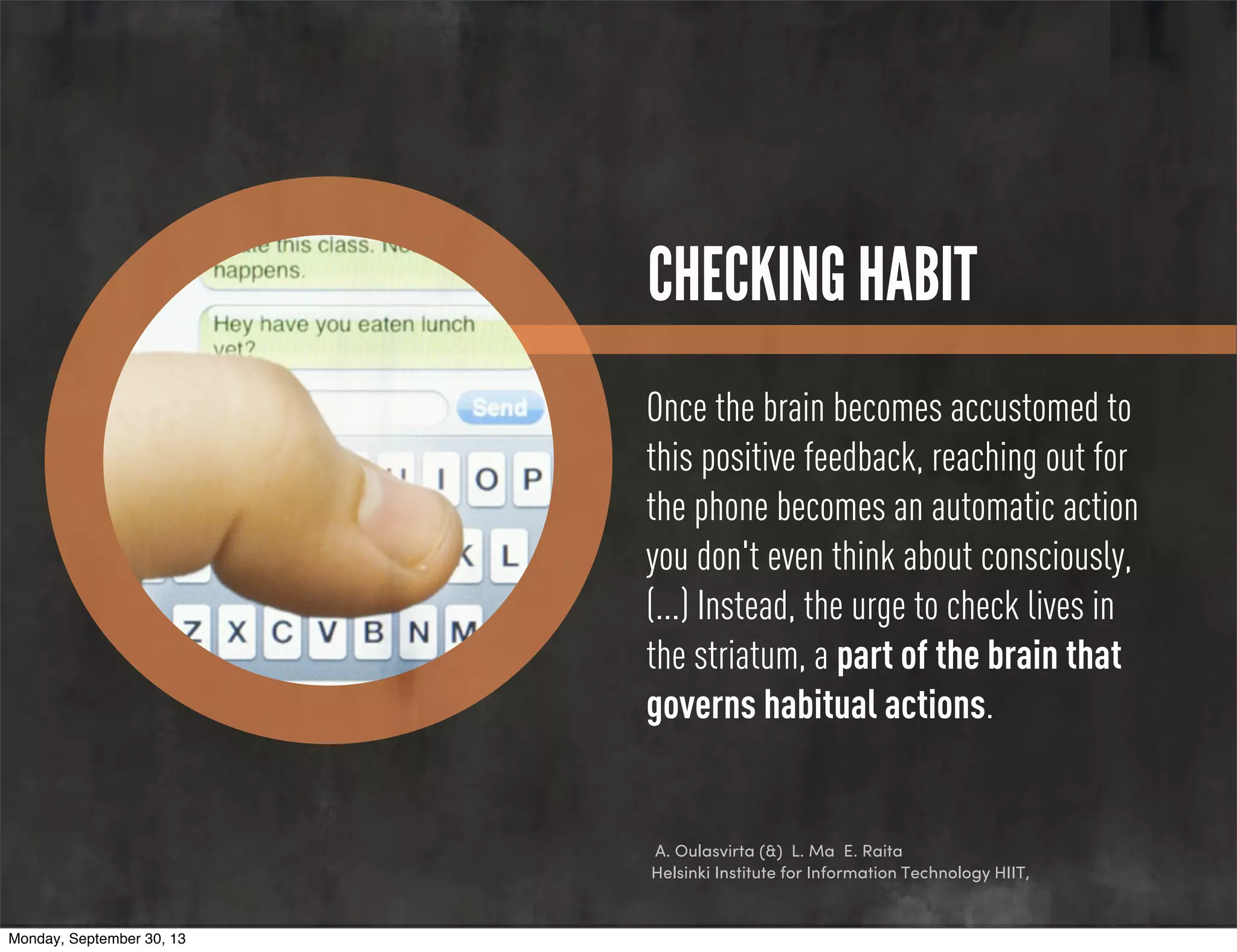 CHECKING HABIT
Once the brain becomes accustomed to
this positive feedback, reaching out for
the phone becomes an automatic action
you don't even think about consciously,
(...) Instead, the urge to check lives in
the striatum, a part of the brain that
governs habitual actions.
A. Oulasvirta (&) L. Ma E. Raita
Helsinki Institute for Information Technology HIIT,
Monday, September 30, 13
 