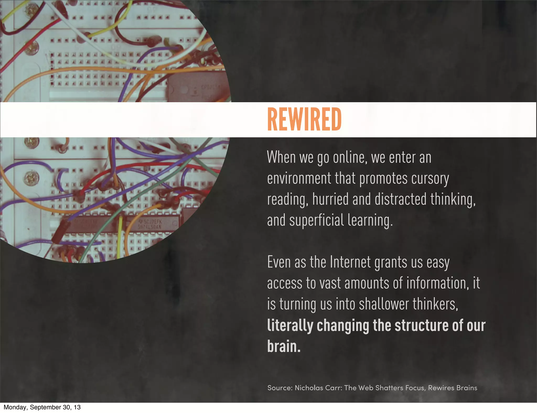 REWIRED
When we go online, we enter an
environment that promotes cursory
reading, hurried and distracted thinking,
and superficial learning.
Even as the Internet grants us easy
access to vast amounts of information, it
is turning us into shallower thinkers,
literally changing the structure of our
brain.
Source: Nicholas Carr: The Web Shatters Focus, Rewires Brains
Monday, September 30, 13
 