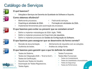 Catálogo de Serviços
?   O quê fazemos?
     •   Soluções e Serviços de Garantia da Quaildade de Software e Suporte.
    Como obtemos eficiência?
Q
     •   Melhorando processos.              •  Fabricando serviços.
     •   Coaching en atividade de SQA.      •  Formação em atividades de SQA.
     •   Implantando ferramentas para automação de processos.
    O que fazemos para evitar ou prevenir que se cometam erros?
Q
     •   Definir e implantar metodologias de SQA: Agile, TMMi.
     •   Definir e implantar processos de Engenharia de requisitos.
     •   Definir e implantar processos de Gestão da Configuração do Software.
    O que fazemos para assegurar que se desenvolve da forma correta?
R
     •   Revisão de documentação.         •   Alinhamento de requisitos com as soluções.
     •   Auditorias de testes.            •   Análise do código fonte.
    O que fazemos para garantir que o que foi definido foi obtido?
R
     •   Testes de Sistema.                           •   Testes Funcionais.
     •   Testes de Integração (E2E – “End to End”).   •   Testes Não Funcionais:
     •   Testes de Certificação.                          •   Testes de Instalabilidade
     •   Suporte aos Testes do Usuário.                   •   Testes de Usabilidade e Acessibilidade.
                                                          •   Testes de Segurança.
     •   Automação de Testes Regressivos.
                                                          •   Testes de Performance.
     •   Testes Ágeis.
                                                                                                10
 