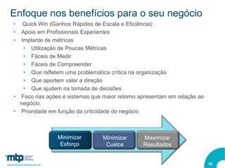 Enfoque nos benefícios para o seu negócio
•  Quick Win (Ganhos Rápidos de Escala e Eficiência):
• Apoio em Profissionais Experientes
• Implante de métricas
   • Utilização de Poucas Métricas
   • Fáceis de Medir
   • Fáceis de Compreender
   • Que refletem uma problemática crítica na organização
   • Que aportem valor a direção
   • Que ajudem na tomada de decisões
• Foco nas ações e sistemas que maior retorno apresentam em relação ao
  negócio.
• Prioridade em função da criticidade do negócio



                Minimizar       Minimizar      Maximizar
                 Esforço         Custos        Resultados


                                                                         18
 