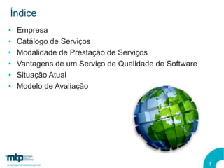 Índice
•   Empresa
•   Catálogo de Serviços
•   Modalidade de Prestação de Serviços
•   Vantagens de um Serviço de Qualidade de Software
•   Situação Atual
•   Modelo de Avaliação




                                                       2
 
