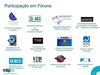Participação em Fóruns


                                                                                              Associação Espanhola de
                           Associação Espanhola                                              Normatização e Certificação
                                    da                    Associação Espanhola de          (SC7 - Engenharia de Software)
Círculo de Tecnologias
                                 Qualidade                  Métrica do Software.
      de Defesa
                           (Comitê de Software).




                                  The Forum for
 Association for the                                         Institute of Electrical and
                               Testing Professionals                                            American Society
Computing Machinery                                            Electronics Engineers.
                                     in the UK.                                                   for Quality.




                            Associação de Técnicos     International Function Point          Project Management
     Specialist Group in                                       Users Group.                        Institute.
                                de Informática.
    Software Testing UK


                                                                                                                   8
 