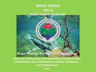 MEDIA TAYANG
PB 3.3
PAKET MODUL PELATIHAN
DIREKTORAT PEMBANGUNAN DAN PEMBERDAYAAN MASYARAKAT DESA
KEMENTERIAN DESA, PEMBANGUNAN DAERAH TERTINGGAL,
DAN TRANSMIGRASI
2016
Modul Pelatihan Pra Tugas Pendamping Desa
 