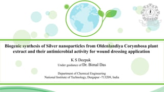 Biogenic synthesis of Silver nanoparticles from Oldenlandiya Corymbosa plant
extract and their antimicrobial activity for wound dressing application
K S Deepak
Under guidance of Dr. Bimal Das
Department of Chemical Engineering
National Institute of Technology, Durgapur -713209, India
 