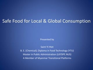 Safe Food for Local & Global Consumption
Presented by
Saint Yi Htet
B. E. (Chemical); Diploma in Food Technology (YTU)
Master in Public Administration (LKYSPP, NUS)
A Member of Myanmar Transitional Platforms
 