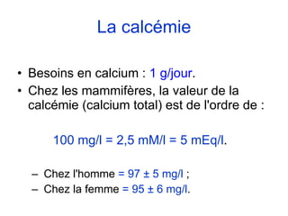 La calcémie Besoins en calcium :  1 g/jour . Chez les mammifères, la valeur de la calcémie (calcium total) est de l'ordre de : 100 mg/l = 2,5 mM/l = 5 mEq/l .  Chez l'homme  = 97  ± 5  mg/l  ;  Chez la femme  = 95  ± 6  mg/l . 