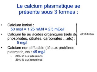 Le calcium plasmatique se présente sous 3 formes : Calcium ionisé :  50 mg/l = 1.25 mM/l = 2.5 mEq/l Calcium lié au acides organiques (sels de phosphates, citrates, carbonates …etc) :  5 mg/l Calcium non diffusible (lié aux protéines plasmatiques :  45 mg/l   80% lié aux albumines 20% lié aux globulines  ultrafiltrable 