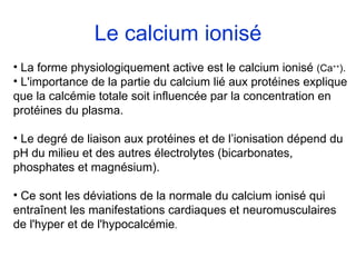 Le calcium ionisé La forme physiologiquement active est le calcium ionisé  (Ca ++ ). L'importance de la partie du calcium lié aux protéines explique que la calcémie totale soit influencée par la concentration en protéines du plasma. Le degré de liaison aux protéines et de l’ionisation dépend du pH du milieu et des autres électrolytes (bicarbonates, phosphates et magnésium). Ce sont les déviations de la normale du calcium ionisé qui entraînent les manifestations cardiaques et neuromusculaires de l'hyper et de l'hypocalcémie . 