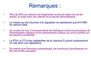 Remarques : Plus de 99% du calcium de l'organisme se trouve dans l'os (et les dents), le reste dans les cellules et le liquide extracellulaire. La masse qui est soumise à la régulation ne représente que le1/1000 du calcium total. Au niveau de l'os, il n'est pas facile de distinguer entre les processus de l'homéostasie calcique et les phénomènes osseux qui ont la priorité sur les besoins immédiats. La PTH, la CT et les métabolites de la vitamine D jouent certainement un rôle dans ces régulations.   De même que l'hormone somatotrope, les hormones thyroïdiennes et les hormones sexuelles. 