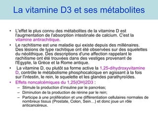 La vitamine D3 et ses métabolites L'effet le plus connu des métabolites de la vitamine D est l'augmentation de l'absorption intestinale de calcium. C'est la  vitamine antirachitique . Le rachitisme est une maladie qui existe depuis des millénaires. Des lésions de type rachitique ont été observées sur des squelettes du néolithique. Des descriptions d'une affection rappelant le rachitisme ont été trouvées dans des vestiges provenant de l'Egypte, la Grèce et la Rome antique. La vitamine D, ou plutôt sa forme active la  1,25-dihydroxyvitamine D , contrôle le métabolisme phosphocalcique en agissant à la fois sur l'intestin, le rein, le squelette et les glandes parathyroïdes. Effets noncalcémiques du 1,25(OH)2D3  :  Stimule la production d’insuline par le pancréas; Diminution de la production de rénine par le rein; Participe à une prolifération et une différentiation cellulaires normales de nombreux tissus (Prostate, Colon, Sein…) et donc joue un rôle anticancéreux.  