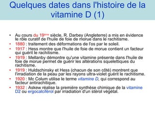 Quelques dates dans l'histoire de la vitamine D (1) Au cours  du 19 ème   siècle, R. Darbey (Angleterre) a mis en évidence le rôle curatif de l'huile de foie de morue dans le rachitisme. 1880  : traitement des déformations de l'os par le soleil. 1917  : Hess montre que l'huile de foie de morue contient un facteur qui guérit le rachitisme. 1919  : Mellanby démontre qu'une vitamine présente dans l'huile de foie de morue permet de guérir les altérations squelettiques du rachitisme. 1919  : Huldschinsky et Hess (chacun de son côté) montrent que l'irradiation de la peau par les rayons ultra-violet guérit le rachitisme. 1920  : Mc Colum utilise le terme  vitamine D ,  qui correspond au facteur antirachitique. 1932  : Askew réalise la première synthèse chimique de la  vitamine D2  ou  ergocalciférol  par irradiation d'un stérol végétal. 