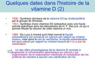 Quelques dates dans l'histoire de la vitamine D (2) 1936  : Synthèse chimique de la  vitamine D3  ou  cholécalciférol  par le groupe de Winduas. 1963  : Synthèse d'une vitamine D3 radioactive avec une haute activité spécifique dans les laboratoires de H. F. DeLuca, ce qui a permet l'étude du devenir de cette vitamine  in vivo.  1969  : De Luca a montré qu'à l'état normal le  liquide extracellulaire est sursaturé en calcium par rapport au minéral osseux , mais dans le  cas du rachitisme, le liquide extracellulaire est sous saturé par rapport au minéral osseux  et  il n'y a pas de calcification. Un des rôles physiologiques de la vitamine D consiste à  augmenter la concentration plasmatique du calcium ( par augmentation de la réabsorption intestinale et mobilisation de l’os profond)  de manière à assurer une calcification de l'os. 