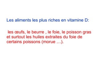 Les aliments les plus riches en vitamine D:   les œufs, le beurre , le foie, le poisson gras et surtout les huiles extraites du foie de certains poissons (morue …).  