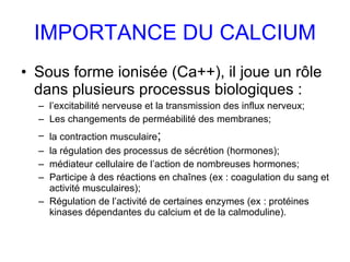 IMPORTANCE DU CALCIUM Sous forme ionisée (Ca++), il joue un rôle dans plusieurs processus biologiques : l’excitabilité nerveuse et la transmission des influx nerveux; Les changements de perméabilité des membranes; la contraction musculaire ; la régulation des processus de sécrétion (hormones); médiateur cellulaire de l’action de nombreuses hormones; Participe à des réactions en chaînes (ex : coagulation du sang et activité musculaires); Régulation de l’activité de certaines enzymes (ex : protéines kinases dépendantes du calcium et de la calmoduline). 
