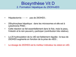 Biosynthèse Vit D 2. Formation hépatique du 25OHvitD3 Hépatectomie  pas de 25OHD3 ; 25hydroxylase hépatique : dans les microsomes et elle est à cytochrome P450 ; Cette réaction se fait essentiellement dans le foie, mais la peau, l’intestin et le rein peuvent y participer (contribution très relative). La 25 hydroxylation de la vitD est faiblement régulée : le taux de 25OHD3 augmente en fonction de la prise de vitD3 ;  Le dosage de 25OHD3 est le meilleur indicateur du statut en vitD. 