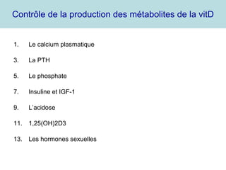 Contrôle de la production des métabolites de la vitD Le calcium plasmatique La PTH Le phosphate Insuline et IGF-1 L’acidose 1,25(OH)2D3 Les hormones sexuelles 