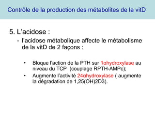 Contrôle de la production des métabolites de la vitD  5. L’acidose : l’acidose métabolique affecte le métabolisme de la vitD de 2 façons : Bloque l’action de la PTH sur  1 α hydroxylase  au niveau du TCP  (couplage RPTH-AMPc); Augmente l’activité  24 α hydroxylase  ( augmente la dégradation de 1,25(OH)2D3). 