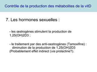 Contrôle de la production des métabolites de la vitD  7. Les hormones sexuelles : - les œstrogènes stimulent la production de 1,25(OH)2D3 ; - le traitement par des anti-oestrogènes (Tamoxifine) :  diminution de la production de 1,25(OH)2D3 (Probablement effet indirect ( via  prolactine?).  