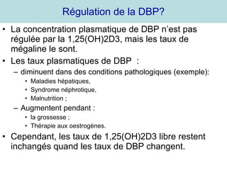 Régulation de la DBP? La concentration plasmatique de DBP n’est pas régulée par la 1,25(OH)2D3, mais les taux de mégaline le sont. Les taux plasmatiques de DBP  : diminuent dans des conditions pathologiques (exemple): Maladies hépatiques, Syndrome néphrotique, Malnutrition ; Augmentent pendant : la grossesse ; Thérapie aux oestrogènes. Cependant, les taux de 1,25(OH)2D3 libre restent inchangés quand les taux de DBP changent. 