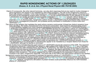 RAPID NONGENOMIC ACTIONS OF 1,25(OH)2D3 (Dusso, A. S. et al. Am J Physiol Renal Physiol 289: F8-F28 2005)    Vitamin D compounds, like other steroid hormones, can also elicit responses that are too rapid to involve changes in gene expression and appear to be mediated by cell surface receptors. The role of the nongenomic actions in most cells remains uncertain. In the chick duodenum, 1,25(OH)2D3 stimulates vesicular calcium movement from the lumen to the basolateral surface within minutes ( 180 ), but the overall contribution of this pathway is not clear. 1,25(OH)2D3 can rapidly stimulate phosphoinositide metabolism ( 32 ,  153 ,  170 ), cytosolic calcium levels ( 116 ,  152 ,  159 ,  170 ,  228 ), cGMP levels ( 98 ,  245 ), PKC ( 230 ), MAP kinases ( 21 ,  222 ), and the opening of chloride channels ( 260 ). In chondrocytes, nongenomic actions of both 1,25(OH)2D3 and 24,25(OH)2D3 alter membrane lipid turnover, prostaglandin production, and protease activity that leads to modification of bone matrix and calcification ( 33 ).  The nature of the receptor that mediates the rapid actions remains controversial. At least two distinct receptors have been identified. The better characterized is the membrane-associated, rapid-response steroid-binding protein (1,25D3-MARRS) isolated from chick intestinal basolateral membranes on the basis of 1,25(OH)2D3 binding ( 177 ). Antibodies to the NH2-terminal domain of 1,25D3-MARRS blocked the nongenomic actions of 1,25(OH)2D3 ( 179 ). 1,25D3-MARRS has now been found to be identical to the protein thiol-dependent oxidoreductase ERp57 ( 178 ), which plays a role in glycoprotein folding through the formation of disulfide bonds and acts as part of a chaperone complex with calreticulin and calnexin ( 78 ). ERp57 ribozyme knockdown reduced membrane binding of 1,25(OH)2D3 and rapid responses ( 178 ), but how this enzyme mediates the rapid actions of 1,25(OH)2D3 remains to be determined. Another 1,25(OH)2D3-binding protein, annexin II, was identified in the plasma membranes of ROS 24/1 rat osteosarcoma cells that do not express the VDR ( 14 ). Polyclonal antibodies to annexin II decreased binding of 1,25(OH)2-[14C]D3 and blocked the increase in cytosolic calcium by 1,25(OH)2D3 ( 16 ). However, a recent report could not reproduce the 1,25(OH)2D3 binding to annexin II ( 168 ). The rapid actions of 24,25(OH)2D3 in chondrocytes appear to be mediated by a receptor distinct from those for 1,25(OH)2D3, although its identity is not known.  Several studies have indicated that the rapid actions of 1,25(OH)2D3 require the presence of the VDR. The apparent nongenomic actions of 1,25(OH)2D3 are absent in cells isolated from VDR-null mice ( 81 ,  261 ), and it has been proposed that the VDR mediates these rapid effects. Furthermore, the VDR was recently found to be present in caveolae-enriched plasma membrane fractions ( 121 ). However, the ligand specificities of the VDR and the rapid action receptor are very different ( 29 ,  182 ,  263 ), and 1,25(OH)2D3 cannot stimulate transcaltachia in vitamin D-deficient chick duodenum. This would suggest that the VDR is required for the expression of gene products involved in the rapid, nongenomic response. The exact role of the VDR in the rapid actions remains to be clarified.  Nongenomic events have been proposed to modulate the genomic actions of 1,25(OH)2D3 ( 15 ,  17 ,  85 ), but this remains controversial. Numerous studies have presented evidence that the nongenomic actions may not be critical for 1,25(OH)2D3-mediated gene activation ( 84 ,  127 ,  134 ,  135 ,  181 ,  264 ) or inhibition of cell proliferation ( 105 ,  181 ). However, nongenomic stimulation of protein kinases could potentially influence the VDR-mediated effects of 1,25(OH)2D3. 
