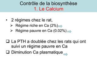 Contrôle de la biosynthèse 1. Le Calcium 2 régimes chez le rat,  Régime riche en Ca (2%)  Régime pauvre en Ca (0.02%)  La PTH a doublée chez les rats qui ont suivi un régime pauvre en Ca Diminution Ca plasmatique  