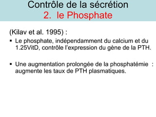 Contrôle de la sécrétion 2.  le Phosphate (Kilav et al. 1995) : Le phosphate, indépendamment du calcium et du 1.25VitD, contrôle l’expression du gène de la PTH. Une augmentation prolongée de la phosphatémie  : augmente les taux de PTH plasmatiques. 