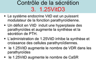 Contrôle de la sécrétion 3.  1.25VitD3 Le système endocrine VitD est un puissant modulateur de la fonction parathyroïdienne. Un déficit en VitD  induit une hyperplasie des parathyroïdes et augmente la synthèse et la sécrétion de PTH. L’administration de 1.25VitD inhibe la synthèse et croissance des cellules parathyroïdiennes. le 1.25VitD augmente le nombre de VDR dans les parathyroïdes le 1.25VitD augmente le nombre de CaSR 