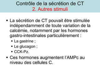 Contrôle de la sécrétion de CT 2. Autres stimuli La sécrétion de CT pouvait être stimulée indépendamment de toute variation de la calcémie, notamment par les hormones gastro-intestinales particulièrement : La gastrine ; Le glucagon ; CCK-Pz. Ces hormones augmentent l’AMPc au niveau des cellules C. 