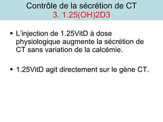 Contrôle de la sécrétion de CT 3. 1.25(OH)2D3 L’injection de 1.25VitD à dose physiologique augmente la sécrétion de CT sans variation de la calcémie. 1.25VitD agit directement sur le gène CT. 