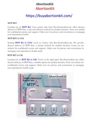 AbortionKit
https://buyabortionkit.com/
MTP KIT
Looking for an MTP Kit? Your search ends here! BuyAbortionKit.com offers discreet
delivery of MTP Kits, a safe and effective method for medical abortion. Trust our website
for confidential service and support. Order now for privacy and convenience in managing
your reproductive health.
MTP KIT in USA
Seeking MTP Kit in USA? Look no further than BuyAbortionKit.com. We provide
discreet delivery of MTP Kits, a trusted method for medical abortion. Count on our
website for confidential service and support. Order now for privacy and convenience in
managing your reproductive health needs.
MTP KIT in UK
Looking for an MTP Kit in UK? You're at the right place! BuyAbortionKit.com offers
discreet delivery of MTP Kits, a reliable option for medical abortion. Trust our website for
confidential service and support. Order now for privacy and convenience in managing
your reproductive health needs.
 