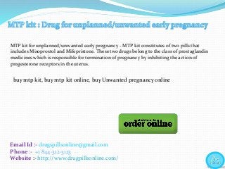 Email Id :- drugspillsonline@gmail.com
Phone :- +1 844-312-3123
Website :- http://www.drugpillsonline.com/
buy mtp kit, buy mtp kit online, buy Unwanted pregnancy online
MTP kit for unplanned/unwanted early pregnancy - MTP kit constitutes of two pills that
includes Misoprostol and Mifepristone. These two drugs belong to the class of prostaglandin
medicines which is responsible for termination of pregnancy by inhibiting the action of
progesterone receptors in the uterus.
 