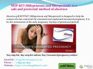 Email Id :- drugpillsmart@gmail.com
Phone :- + 1-844-312-3123
Website :- http://www.drugpillsmart.com/
MTP KIT (Mifepristone and Misoprostol) is a
safe and protected method of abortion
Abortion pill MTP KIT (Mifepristone and Misoprostol) is designed to help the
woman who has conceived the unwanted and unplanned/unwanted pregnancy. It is
for the termination of the early pregnancy (63 days of gestational period)
buy mtp kit, buy mtp kit online, buy Unwanted pregnancy online
 