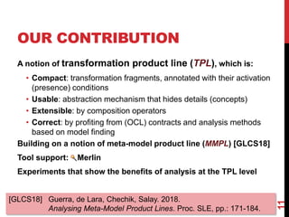OUR CONTRIBUTION
11
A notion of transformation product line (TPL), which is:
• Compact: transformation fragments, annotated with their activation
(presence) conditions
• Usable: abstraction mechanism that hides details (concepts)
• Extensible: by composition operators
• Correct: by profiting from (OCL) contracts and analysis methods
based on model finding
Building on a notion of meta-model product line (MMPL) [GLCS18]
Tool support: Merlin
Experiments that show the benefits of analysis at the TPL level
[GLCS18] Guerra, de Lara, Chechik, Salay. 2018.
Analysing Meta-Model Product Lines. Proc. SLE, pp.: 171-184.
 