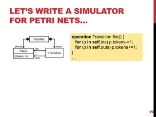 LET’S WRITE A SIMULATOR
FOR PETRI NETS…
2
ins
Place
tokens: int
PetriNet
Transition
outs
places * trans*
*
*
operation Transition fire() {
for (p in self.ins) p.tokens-=1;
for (p in self.outs) p.tokens+=1;
}
…
 