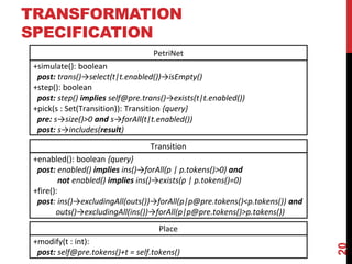 TRANSFORMATION
SPECIFICATION
20
Place
Transition
+modify(t : int):
post: self@pre.tokens()+t = self.tokens()
+enabled(): boolean {query}
post: enabled() implies ins()→forAll(p | p.tokens()>0) and
not enabled() implies ins()→exists(p | p.tokens()=0)
+fire():
post: ins()→excludingAll(outs())→forAll(p|p@pre.tokens()<p.tokens()) and
outs()→excludingAll(ins())→forAll(p|p@pre.tokens()>p.tokens())
PetriNet
+simulate(): boolean
post: trans()→select(t|t.enabled())→isEmpty()
+step(): boolean
post: step() implies self@pre.trans()→exists(t|t.enabled())
+pick(s : Set(Transition)): Transition {query}
pre: s→size()>0 and s→forAll(t|t.enabled())
post: s→includes(result)
 