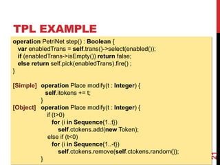 TPL EXAMPLE
21
operation PetriNet step() : Boolean {
var enabledTrans = self.trans()->select(enabled());
if (enabledTrans->isEmpty()) return false;
else return self.pick(enabledTrans).fire() ;
}
[Simple] operation Place modify(t : Integer) {
self.itokens += t;
}
[Object] operation Place modify(t : Integer) {
if (t>0)
for (i in Sequence{1..t})
self.ctokens.add(new Token);
else if (t<0)
for (i in Sequence{1..-t})
self.ctokens.remove(self.ctokens.random());
}
 