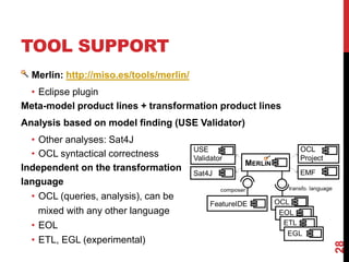 TOOL SUPPORT
Merlin: http://miso.es/tools/merlin/
• Eclipse plugin
Meta-model product lines + transformation product lines
Analysis based on model finding (USE Validator)
• Other analyses: Sat4J
• OCL syntactical correctness
Independent on the transformation
language
• OCL (queries, analysis), can be
mixed with any other language
• EOL
• ETL, EGL (experimental)
28
 