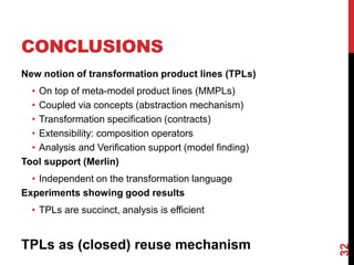 CONCLUSIONS
New notion of transformation product lines (TPLs)
• On top of meta-model product lines (MMPLs)
• Coupled via concepts (abstraction mechanism)
• Transformation specification (contracts)
• Extensibility: composition operators
• Analysis and Verification support (model finding)
Tool support (Merlin)
• Independent on the transformation language
Experiments showing good results
• TPLs are succinct, analysis is efficient
TPLs as (closed) reuse mechanism
32
 