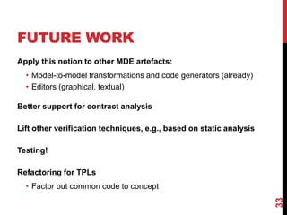 FUTURE WORK
Apply this notion to other MDE artefacts:
• Model-to-model transformations and code generators (already)
• Editors (graphical, textual)
Better support for contract analysis
Lift other verification techniques, e.g., based on static analysis
Testing!
Refactoring for TPLs
• Factor out common code to concept
33
 