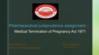 Pharmaceutical jurisprudence assignment –
Medical Termination of Pregnancy Act 1971
Submitted to- Submitted by-
(Dr) Jyoti Nanda Sharma ANUP MISHRA
 