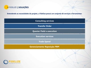 A FIDELIZE | SOLUÇÕES
Entendendo as necessidades do projeto, a Fidelize possui um conjunto de serviços e ferramentas:
Consulting services
Transfer Order
Quester Field e execution
Execution services
Trade Spend
Gerenciamento Reposição PBM
 
